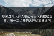 原来这几天有人聊起每日大赛在线观看，第一次点开的人开始疯狂追问