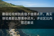 蘑菇短视频到底值不值得点开，真实体验差距比想象中还大，评论区比内容还敢说