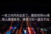 一夜之间风向全变了，蘑菇视频ios看得人情绪复杂，难怪讨论一直压不住