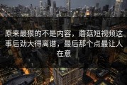 原来最狠的不是内容，蘑菇短视频这事后劲大得离谱，最后那个点最让人在意
