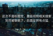 这次不是标题党，蘑菇视频相关搜索突然被聊疯了，后面反转有点猛