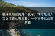 蘑菇视频官网并不复杂，难的是没人告诉你该从哪里看，一不留神就会理解错