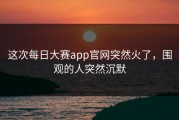 这次每日大赛app官网突然火了，围观的人突然沉默