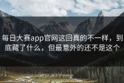 每日大赛app官网这回真的不一样，到底藏了什么，但最意外的还不是这个