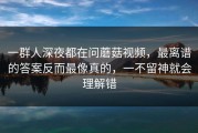 一群人深夜都在问蘑菇视频，最离谱的答案反而最像真的，一不留神就会理解错