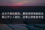 这次不是标题党，蘑菇视频电脑版这事让不少人破防，结果比想象更夸张