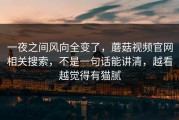 一夜之间风向全变了，蘑菇视频官网相关搜索，不是一句话能讲清，越看越觉得有猫腻