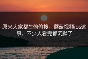 原来大家都在偷偷搜，蘑菇视频ios这事，不少人看完都沉默了