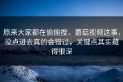 原来大家都在偷偷搜，蘑菇视频这事，没点进去真的会错过，关键点其实藏得很深