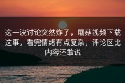 这一波讨论突然炸了，蘑菇视频下载这事，看完情绪有点复杂，评论区比内容还敢说