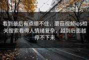 看到最后有点绷不住，蘑菇视频ios相关搜索看得人情绪复杂，越到后面越停不下来