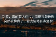 别笑，真的有人在找，蘑菇视频最近突然被聊疯了，看完情绪有点复杂