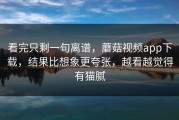 看完只剩一句离谱，蘑菇视频app下载，结果比想象更夸张，越看越觉得有猫腻