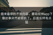 原来最狠的不是内容，蘑菇视频app下载这事突然被聊疯了，后面反转有点猛