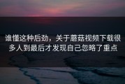 谁懂这种后劲，关于蘑菇视频下载很多人到最后才发现自己忽略了重点