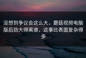 没想到争议会这么大，蘑菇视频电脑版后劲大得离谱，这事比表面复杂得多