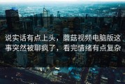 说实话有点上头，蘑菇视频电脑版这事突然被聊疯了，看完情绪有点复杂