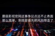 蘑菇影视官网这事争议点远不止表面那么简单，到底是谁先把风向带歪了