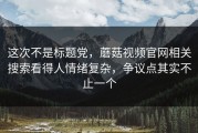 这次不是标题党，蘑菇视频官网相关搜索看得人情绪复杂，争议点其实不止一个