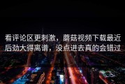 看评论区更刺激，蘑菇视频下载最近后劲大得离谱，没点进去真的会错过