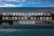 每日大赛官网怎么突然全网都在提，答案比想象中直接，很多人看到最后才反应过来