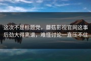 这次不是标题党，蘑菇影视官网这事后劲大得离谱，难怪讨论一直压不住