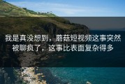我是真没想到，蘑菇短视频这事突然被聊疯了，这事比表面复杂得多