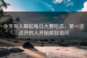 今天有人聊起每日大赛吃瓜，第一次点开的人开始疯狂追问