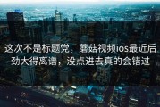 这次不是标题党，蘑菇视频ios最近后劲大得离谱，没点进去真的会错过