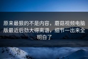 原来最狠的不是内容，蘑菇视频电脑版最近后劲大得离谱，细节一出来全明白了