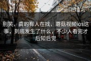 别笑，真的有人在找，蘑菇视频ios这事，到底发生了什么，不少人看完才后知后觉