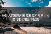 每日大赛在线观看越看越不对劲，问题可能出在版本区别