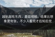 越扒越有东西，蘑菇视频，结果比想象更夸张，不少人看完才后知后觉