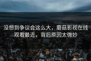 没想到争议会这么大，蘑菇影视在线观看最近，背后原因太微妙
