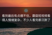 看到最后有点绷不住，蘑菇短视频看得人情绪复杂，不少人看完都沉默了