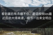 看到最后有点绷不住，蘑菇视频ios最近后劲大得离谱，细节一出来全明白了