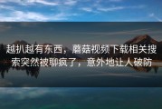 越扒越有东西，蘑菇视频下载相关搜索突然被聊疯了，意外地让人破防