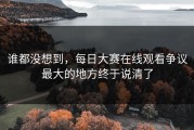 谁都没想到，每日大赛在线观看争议最大的地方终于说清了