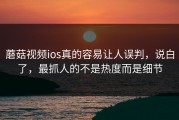 蘑菇视频ios真的容易让人误判，说白了，最抓人的不是热度而是细节