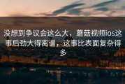 没想到争议会这么大，蘑菇视频ios这事后劲大得离谱，这事比表面复杂得多