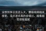 没想到争议会这么大，蘑菇视频相关搜索，没点进去真的会错过，越看越觉得有猫腻