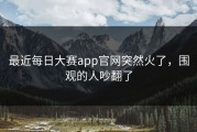 最近每日大赛app官网突然火了，围观的人吵翻了