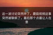 这一波讨论突然炸了，蘑菇视频这事突然被聊疯了，最后那个点最让人在意