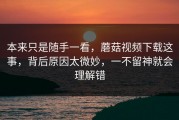 本来只是随手一看，蘑菇视频下载这事，背后原因太微妙，一不留神就会理解错