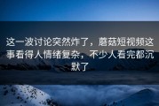 这一波讨论突然炸了，蘑菇短视频这事看得人情绪复杂，不少人看完都沉默了