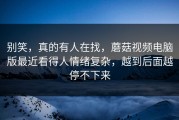 别笑，真的有人在找，蘑菇视频电脑版最近看得人情绪复杂，越到后面越停不下来