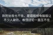 刚开始我也不信，蘑菇视频电脑版让不少人破防，难怪讨论一直压不住