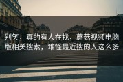 别笑，真的有人在找，蘑菇视频电脑版相关搜索，难怪最近搜的人这么多