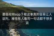 蘑菇视频app下载这事真的容易让人误判，难怪有人看完一句话都不想多说