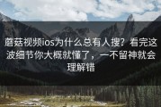 蘑菇视频ios为什么总有人搜？看完这波细节你大概就懂了，一不留神就会理解错